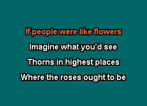 If people were like flowers
Imagine what you'd see

Thorns in highest places

Where the roses ought to be