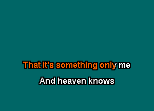 That it's something only me

And heaven knows