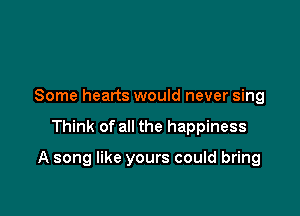 Some hearts would never sing

Think of all the happiness

A song like yours could bring