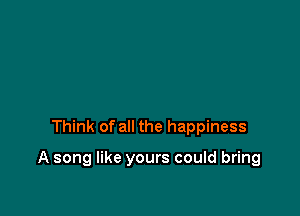 Think of all the happiness

A song like yours could bring