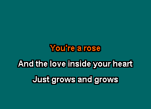 You're a rose

And the love inside your heart

Just grows and grows