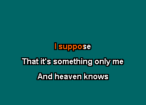 lsuppose

That it's something only me

And heaven knows