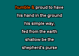 humble h proud to have

his hand in the ground
his simple way,
fed from the earth
shallow be the

shepherd's purse