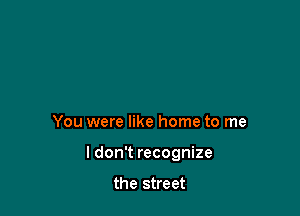 You were like home to me

I don't recognize

the street