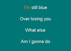 I'm still blue

Over losing you

What else

Am I gonna do
