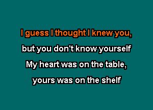 I guess Ithoughtl knew you,

but you don't know yourself
My heart was on the table,

yours was on the shelf