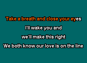 Take a breath and close your eyes

Pll wake you and
we'll make this right

We both know our love is on the line