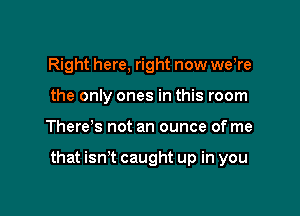 Right here, right now weWe
the only ones in this room

There s not an ounce of me

that isn't caught up in you