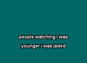 people watching I was

younger i was jaded