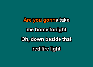 Are you gonna take

me home tonight

0h, down beside that
red fire light