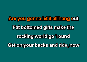 Are you gonna let it all hang out
Fat bottomed girls make the

rocking world go 'round

Get on your backs and ride, now