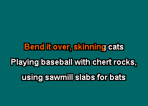 Bend it over, skinning cats

Playing baseball with chert rocks,

using sawmill slabs for bats