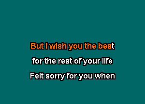 But I wish you the best

for the rest of your life

Felt sorry for you when