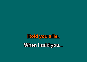 Itold you a lie..

When I said you...