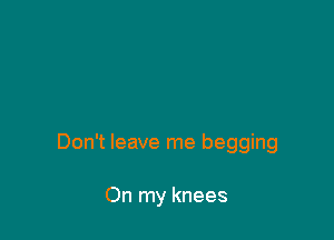 Don't leave me begging

On my knees