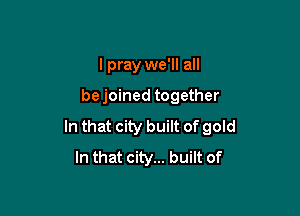 I pray we'll all

bejoined together

In that city built of gold
In that city... built of