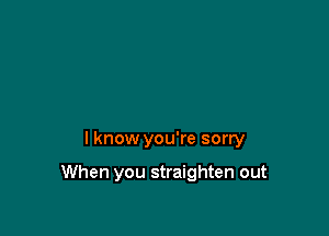 I know you're sorry

When you straighten out