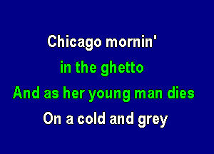 Chicago mornin'
in the ghetto

And as her young man dies

On a cold and grey