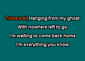 To be lost, Hanging from my ghost
With nowhere left to go

Pm waiting to come back home

I'm everything you know