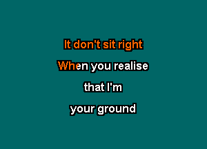 It don't sit right

When you realise
that I'm

your ground