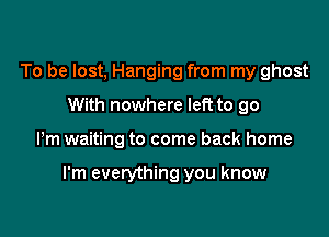 To be lost, Hanging from my ghost
With nowhere left to go

Pm waiting to come back home

I'm everything you know