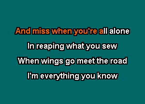 And miss when you're all alone
In reaping what you sew

When wings go meet the road

I'm everything you know