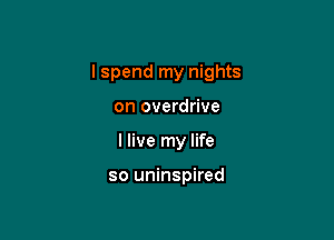 I spend my nights

on overdrive
I live my life

so uninspired