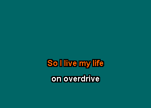 So I live my life

on overdrive