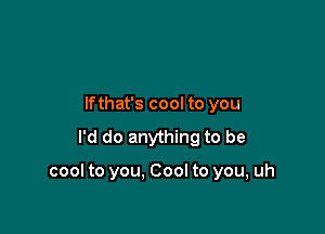 lfthat's cool to you
I'd do anything to be

cool to you. Cool to you, uh