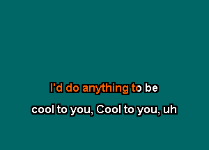 I'd do anything to be

cool to you. Cool to you, uh