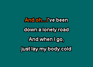 And oh... I've been
down a lonely road

And when I go,

just lay my body cold