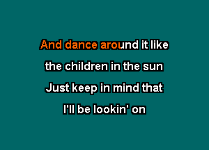 And dance around it like

the children in the sun

Just keep in mind that

I'll be lookin' on