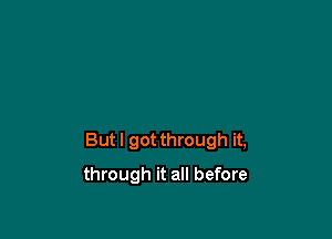 But I got through it,

through it all before