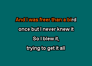 And I was freer than a bird
once butl never knew it
So I blew it,

trying to get it all