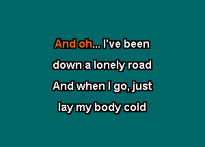 And oh... I've been

down a lonely road

And when I go,just

lay my body cold