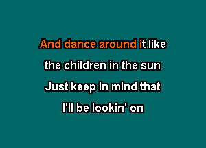 And dance around it like

the children in the sun

Just keep in mind that

I'll be lookin' on