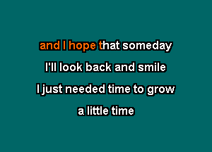 and I hope that someday

I'll look back and smile

Ijust needed time to grow

a little time