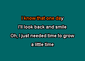 I know that one day

I'll look back and smile

on, Ijust needed time to grow

a little time