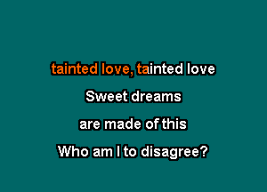 tainted love, tainted love
Sweet dreams

are made ofthis

Who am Ito disagree?