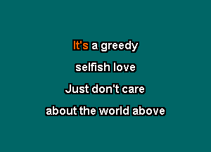 It's a greedy

selfish love
Just don't care

about the world above