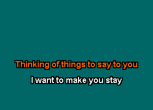 Thinking ofthings to say to you

lwant to make you stay