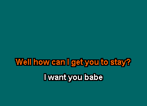 Well how can I get you to stay?

lwant you babe