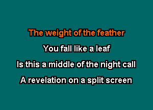 The weight of the feather

You fall like a leaf

Is this a middle ofthe night call

A revelation on a split screen