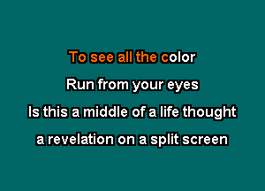 To see all the color

Run from your eyes

Is this a middle of a life thought

a revelation on a split screen