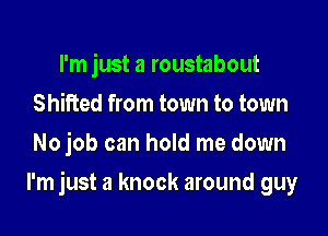 I'm just a roustabout
Shifted from town to town
No job can hold me down

I'm just a knock around guy
