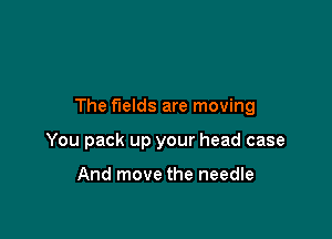 The fields are moving

You pack up your head case

And move the needle