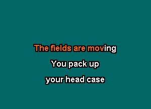 The fields are moving

You pack up

your head case