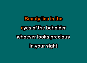 Beauty lies in the

eyes ofthe beholder

whoever looks precious

in your sight