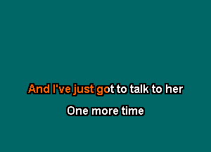 And I've just got to talk to her

One more time