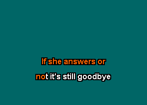 If she answers or

not it's still goodbye